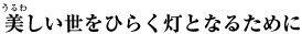 美（うるわ）しい世をひらく灯（ともしび）となるために